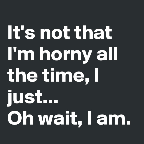 It's not that I'm horny all the time, I just...
Oh wait, I am.
