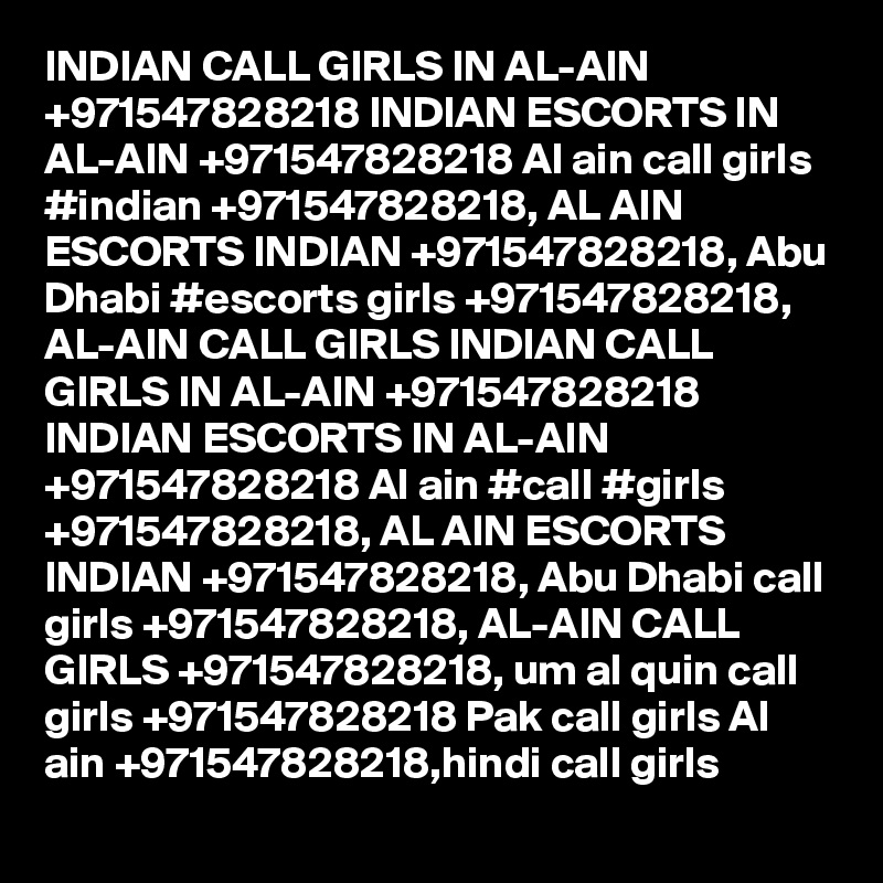 INDIAN CALL GIRLS IN AL-AIN +971547828218 INDIAN ESCORTS IN AL-AIN +971547828218 Al ain call girls #indian +971547828218, AL AIN ESCORTS INDIAN +971547828218, Abu Dhabi #escorts girls +971547828218, AL-AIN CALL GIRLS INDIAN CALL GIRLS IN AL-AIN +971547828218 INDIAN ESCORTS IN AL-AIN +971547828218 Al ain #call #girls +971547828218, AL AIN ESCORTS INDIAN +971547828218, Abu Dhabi call girls +971547828218, AL-AIN CALL GIRLS +971547828218, um al quin call girls +971547828218 Pak call girls Al ain +971547828218,hindi call girls