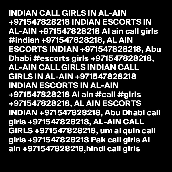 INDIAN CALL GIRLS IN AL-AIN +971547828218 INDIAN ESCORTS IN AL-AIN +971547828218 Al ain call girls #indian +971547828218, AL AIN ESCORTS INDIAN +971547828218, Abu Dhabi #escorts girls +971547828218, AL-AIN CALL GIRLS INDIAN CALL GIRLS IN AL-AIN +971547828218 INDIAN ESCORTS IN AL-AIN +971547828218 Al ain #call #girls +971547828218, AL AIN ESCORTS INDIAN +971547828218, Abu Dhabi call girls +971547828218, AL-AIN CALL GIRLS +971547828218, um al quin call girls +971547828218 Pak call girls Al ain +971547828218,hindi call girls