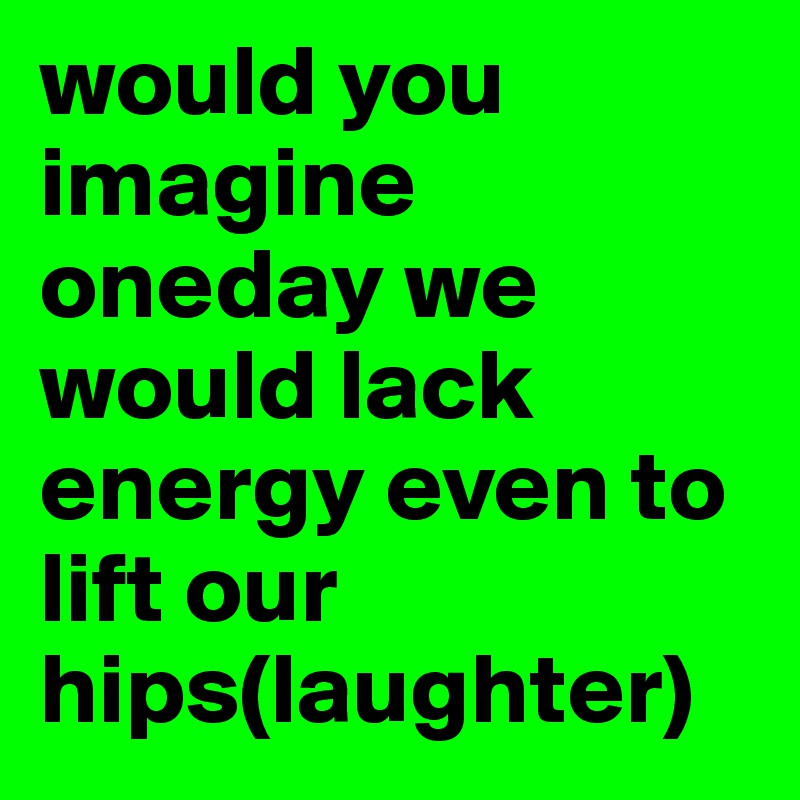 would you imagine oneday we would lack energy even to lift our hips(laughter)