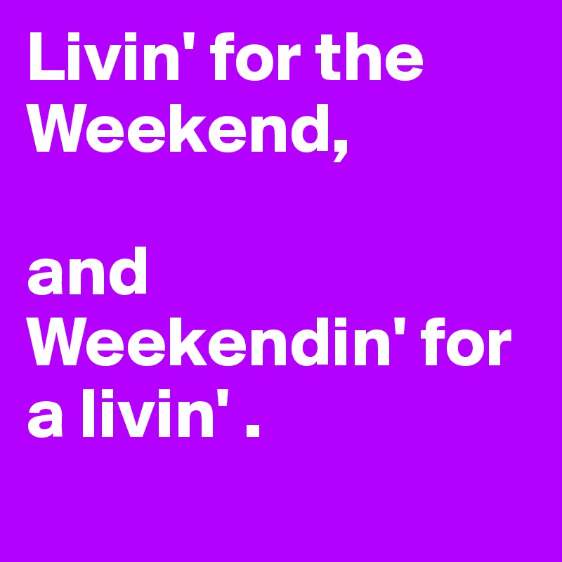 Livin' for the Weekend, 

and Weekendin' for a livin' . 
