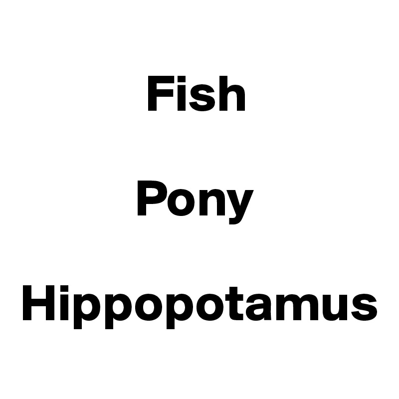 
            Fish

           Pony

Hippopotamus