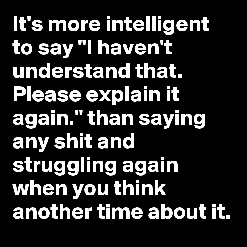 It's more intelligent to say "I haven't understand that. Please explain it again." than saying any shit and struggling again when you think another time about it. 