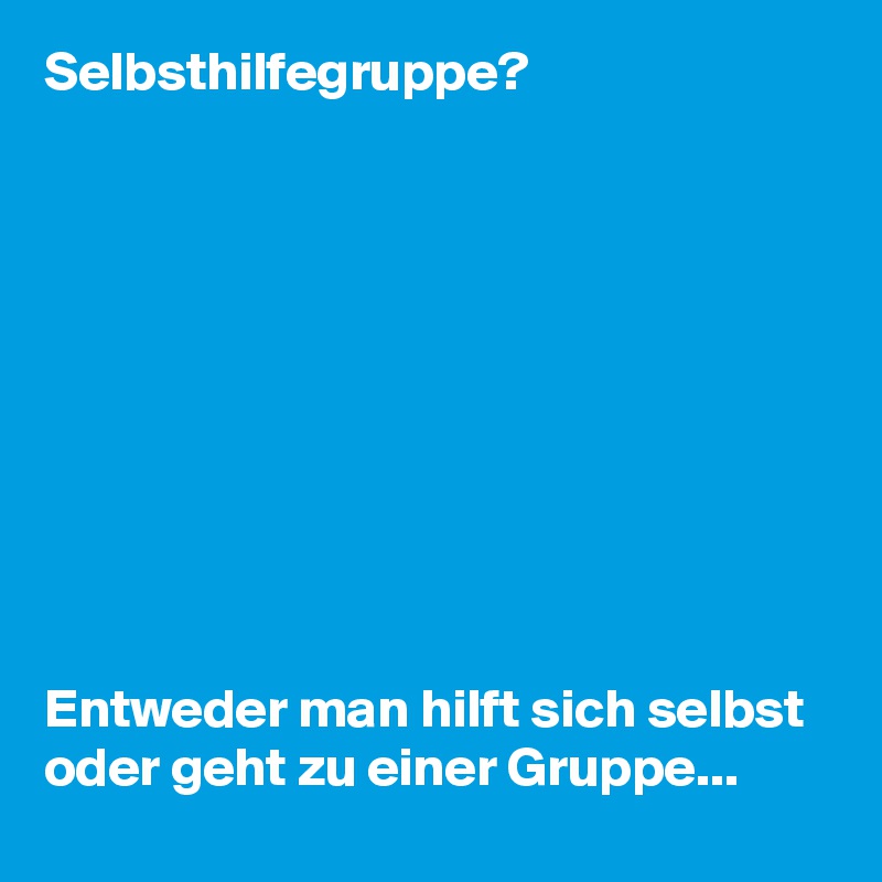 Selbsthilfegruppe?










Entweder man hilft sich selbst oder geht zu einer Gruppe...