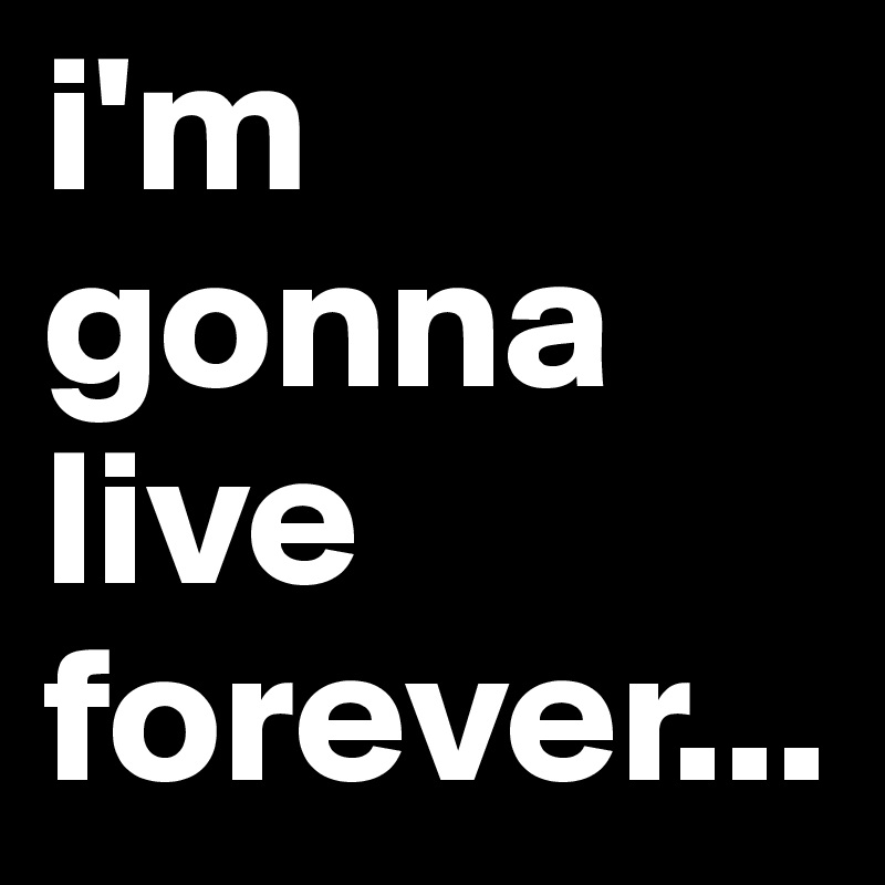i'm gonna live forever...