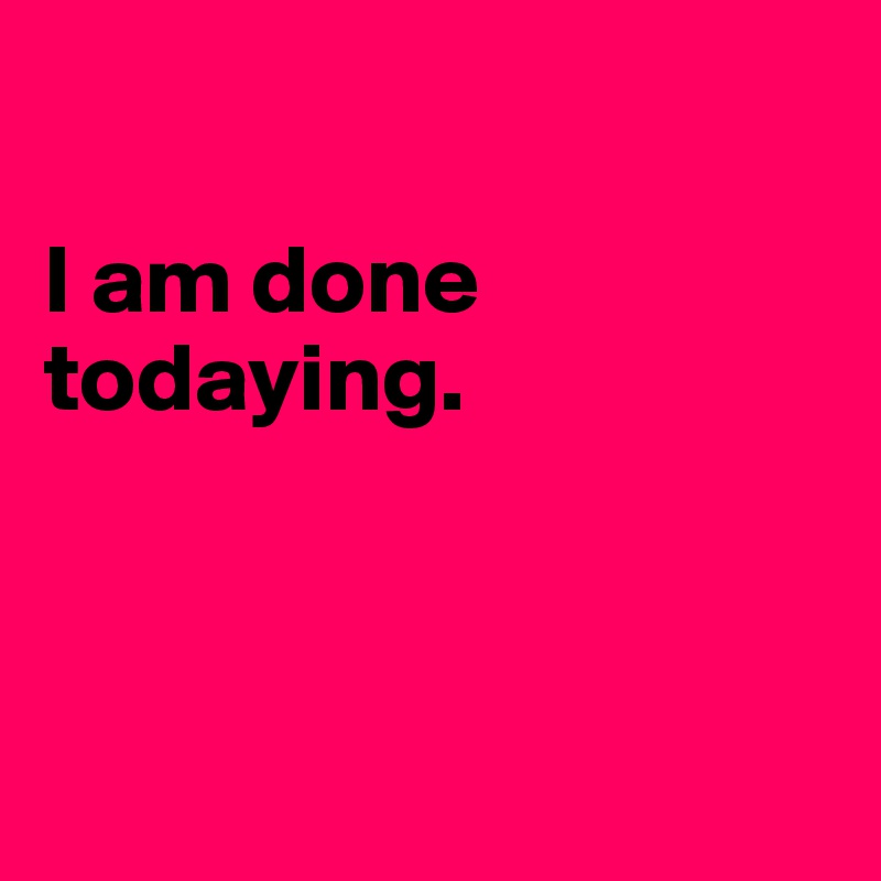 

I am done todaying.



