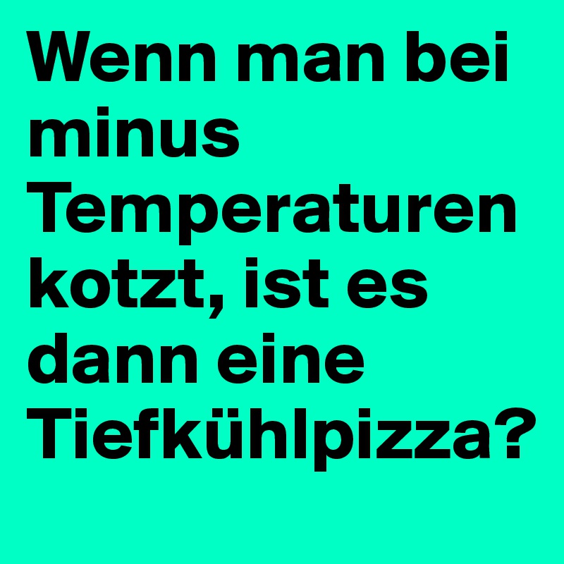 Wenn man bei minus Temperaturen kotzt, ist es dann eine Tiefkühlpizza?