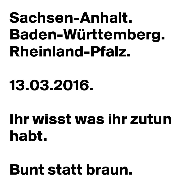 Sachsen-Anhalt.
Baden-Württemberg.
Rheinland-Pfalz.

13.03.2016.

Ihr wisst was ihr zutun habt.

Bunt statt braun.