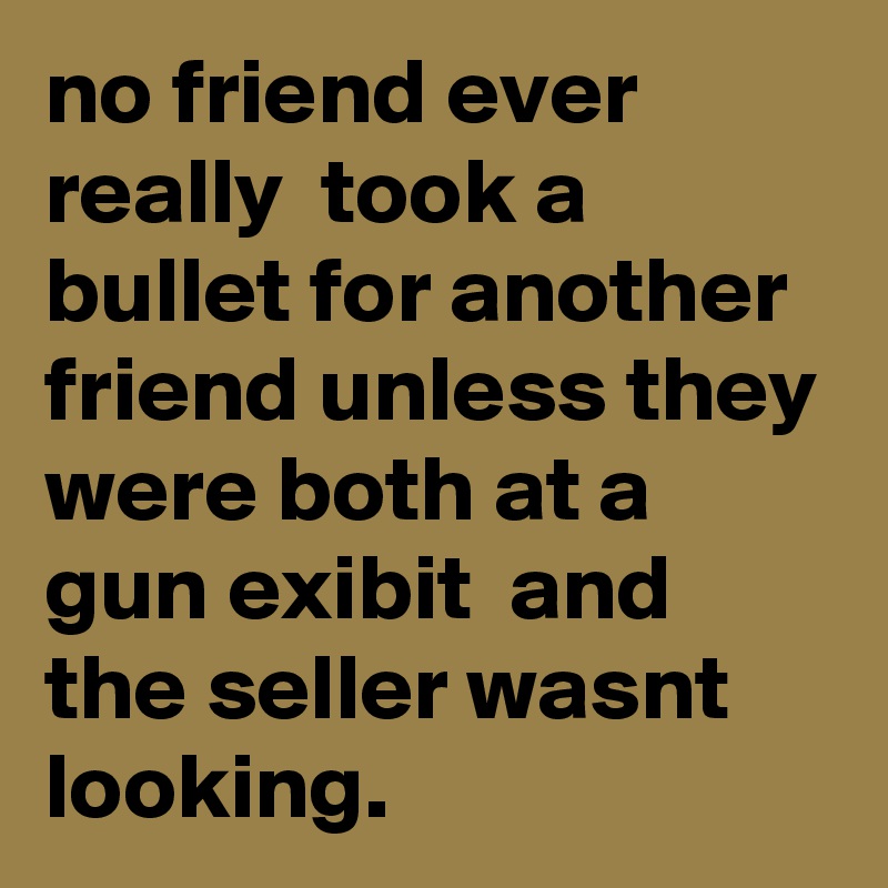 no friend ever really  took a bullet for another friend unless they were both at a gun exibit  and the seller wasnt looking.