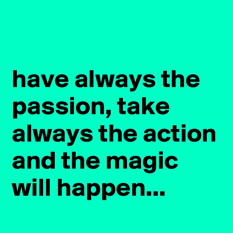 

have always the passion, take always the action and the magic will happen...