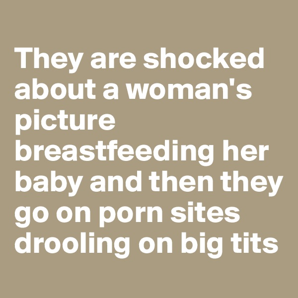 
They are shocked about a woman's picture breastfeeding her baby and then they go on porn sites drooling on big tits