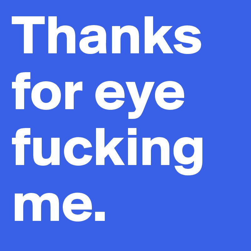 Thanks for eye fucking me.