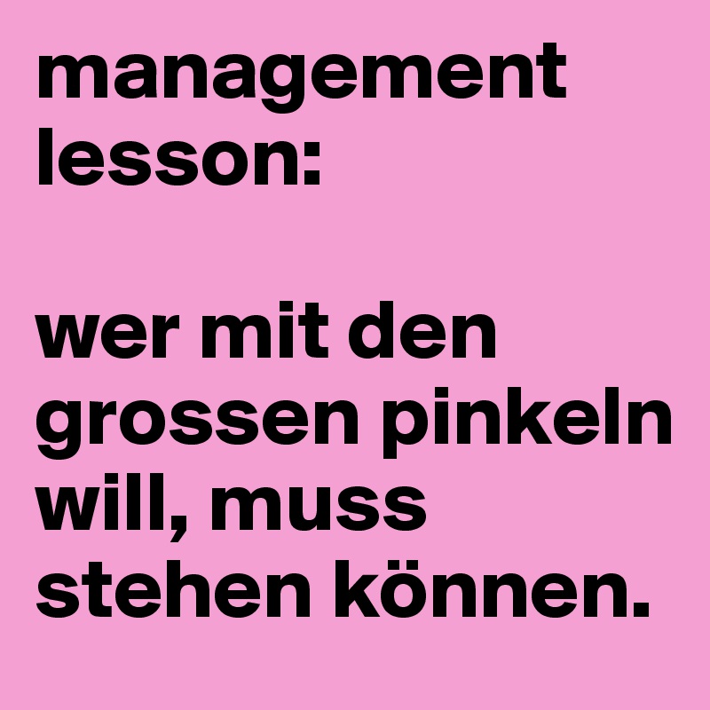 management lesson:

wer mit den grossen pinkeln will, muss stehen können.