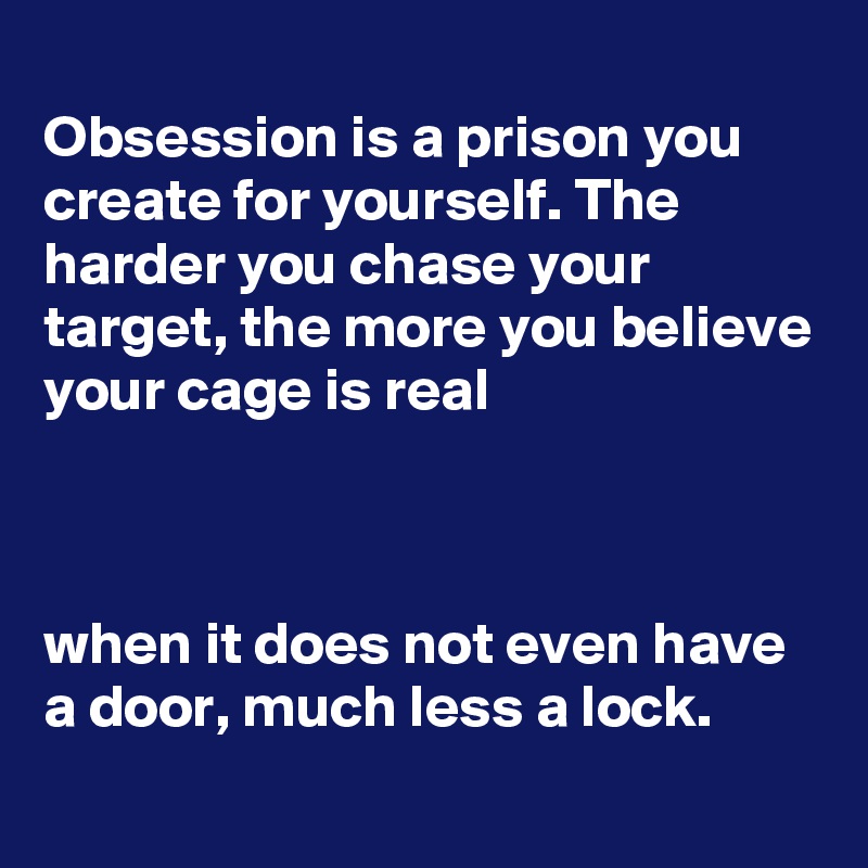 
Obsession is a prison you create for yourself. The harder you chase your target, the more you believe your cage is real



when it does not even have a door, much less a lock.
