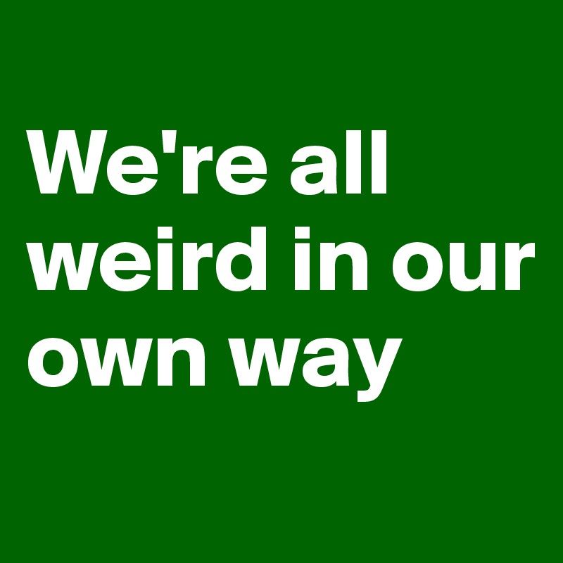
We're all weird in our own way
