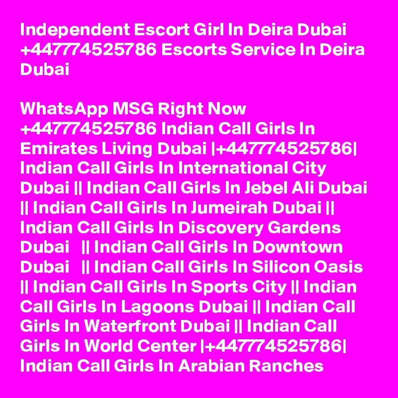 Independent Escort Girl In Deira Dubai +447774525786 Escorts Service In Deira Dubai

WhatsApp MSG Right Now +447774525786 Indian Call Girls In Emirates Living Dubai |+447774525786| Indian Call Girls In International City Dubai || Indian Call Girls In Jebel Ali Dubai || Indian Call Girls In Jumeirah Dubai || Indian Call Girls In Discovery Gardens Dubai   || Indian Call Girls In Downtown Dubai   || Indian Call Girls In Silicon Oasis || Indian Call Girls In Sports City || Indian Call Girls In Lagoons Dubai || Indian Call Girls In Waterfront Dubai || Indian Call Girls In World Center |+447774525786| Indian Call Girls In Arabian Ranches 