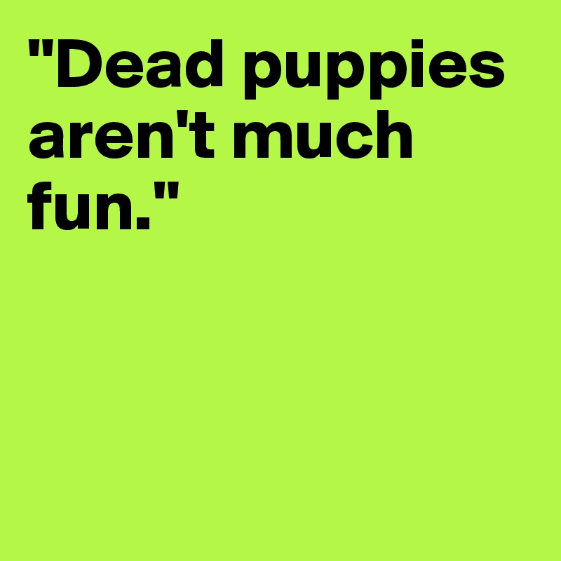 "Dead puppies aren't much fun."



