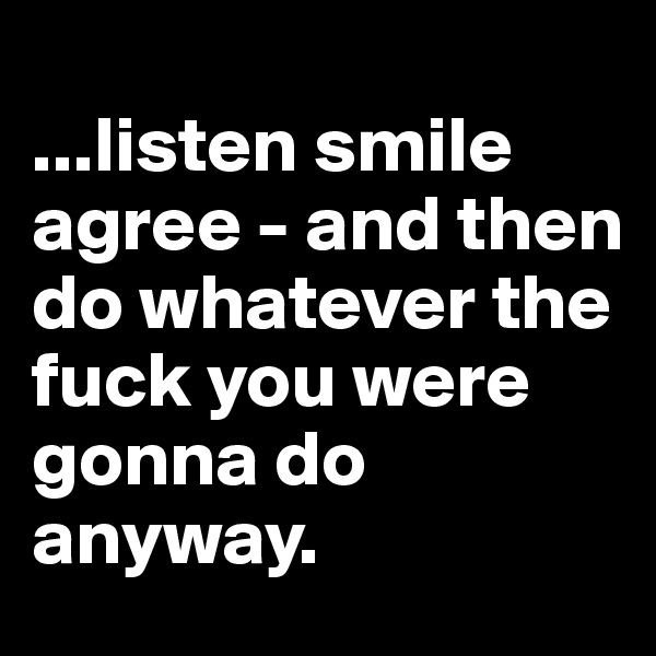 
...listen smile agree - and then do whatever the fuck you were gonna do anyway.