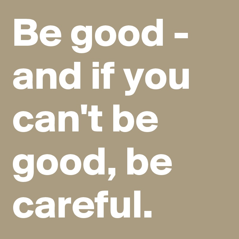 Be good - and if you can't be good, be careful.