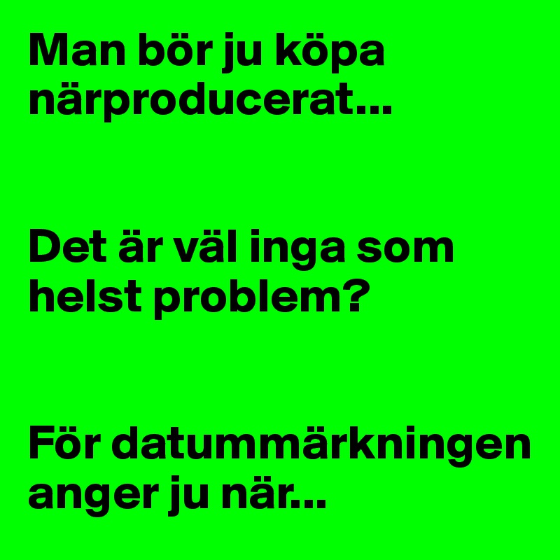 Man bör ju köpa närproducerat... 


Det är väl inga som helst problem? 


För datummärkningen anger ju när...
