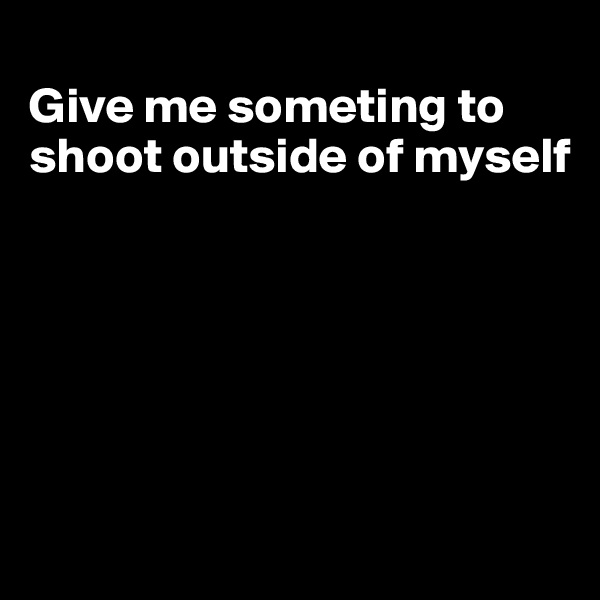 
Give me someting to shoot outside of myself






