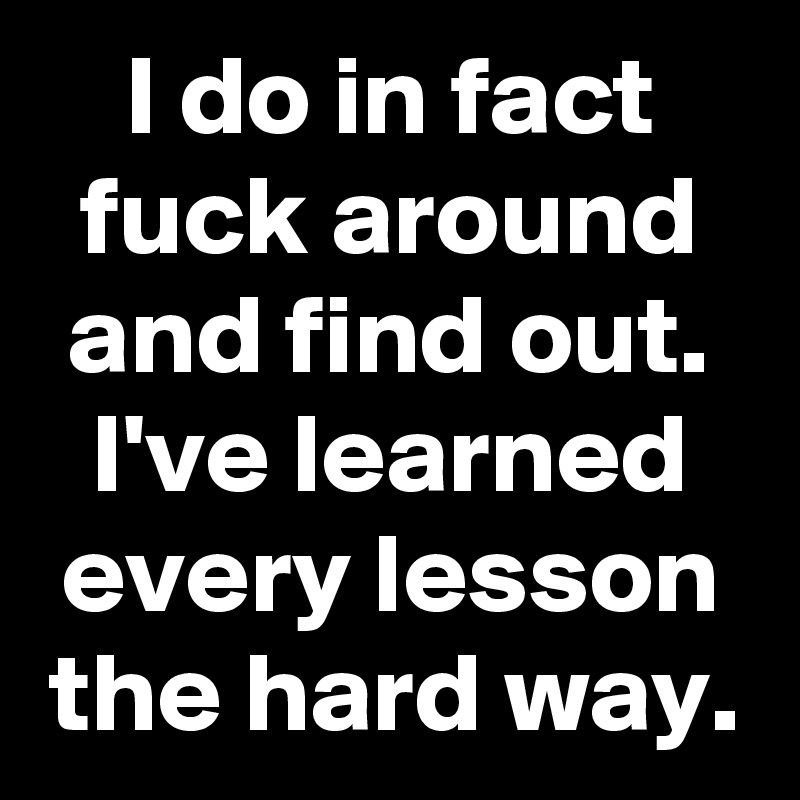 I do in fact fuck around and find out.
I've learned every lesson the hard way.