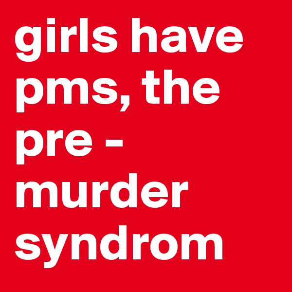 girls have pms, the pre - murder syndrom