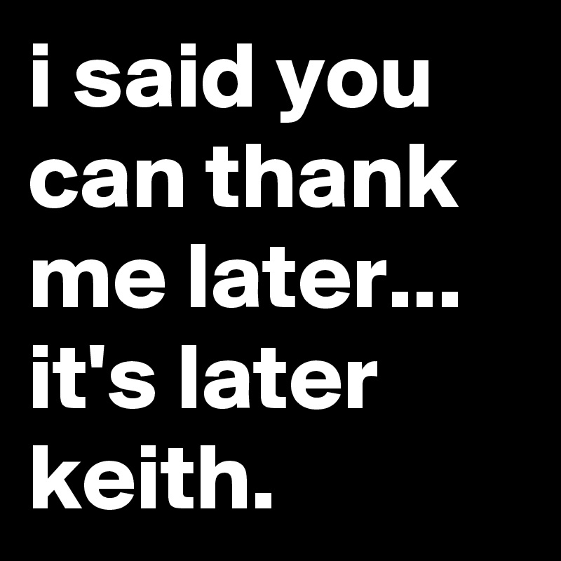 i said you can thank me later...  it's later keith.