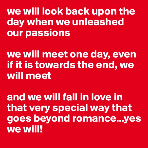 we will look back upon the day when we unleashed our passions

we will meet one day, even if it is towards the end, we will meet

and we will fall in love in that very special way that goes beyond romance...yes
we will! 