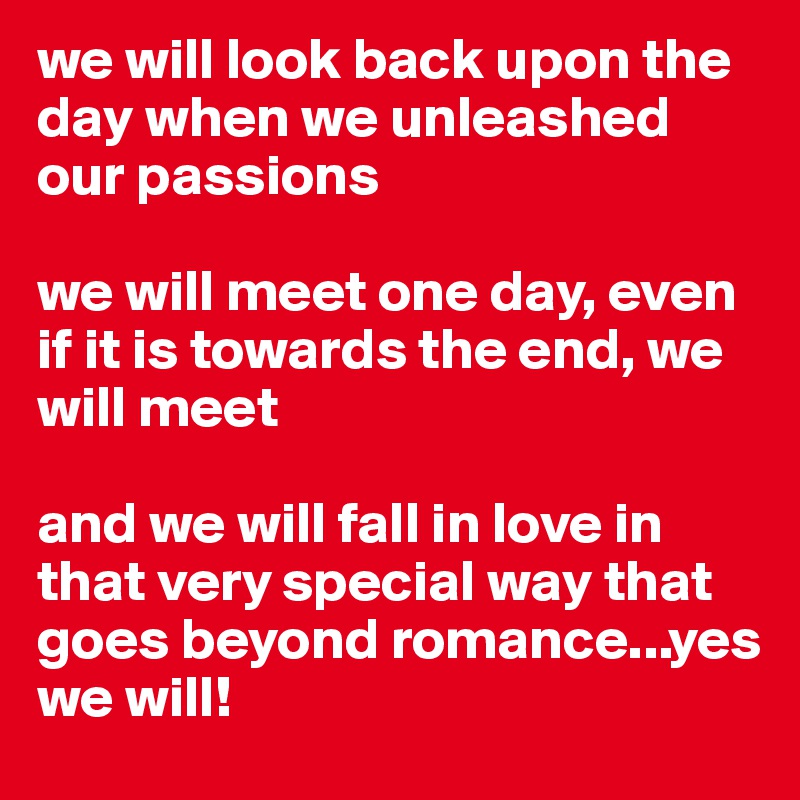 we will look back upon the day when we unleashed our passions

we will meet one day, even if it is towards the end, we will meet

and we will fall in love in that very special way that goes beyond romance...yes
we will! 