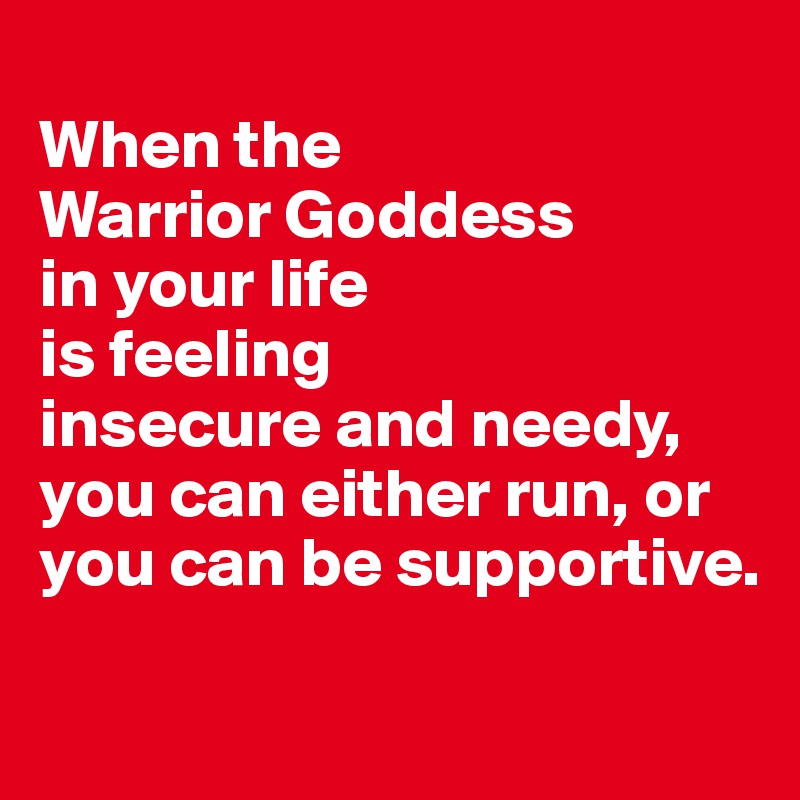 
When the 
Warrior Goddess 
in your life 
is feeling 
insecure and needy, you can either run, or you can be supportive.


