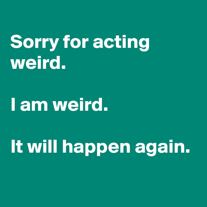 
Sorry for acting weird.

I am weird.

It will happen again.
