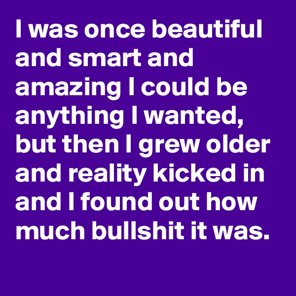 I was once beautiful and smart and amazing I could be anything I wanted, but then I grew older and reality kicked in and I found out how much bullshit it was. 
