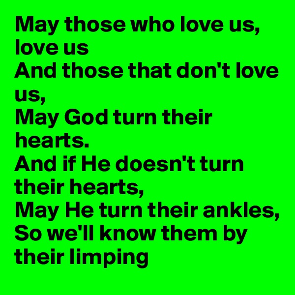 May those who love us, love us
And those that don't love us,
May God turn their hearts. 
And if He doesn't turn their hearts, 
May He turn their ankles, 
So we'll know them by their limping 