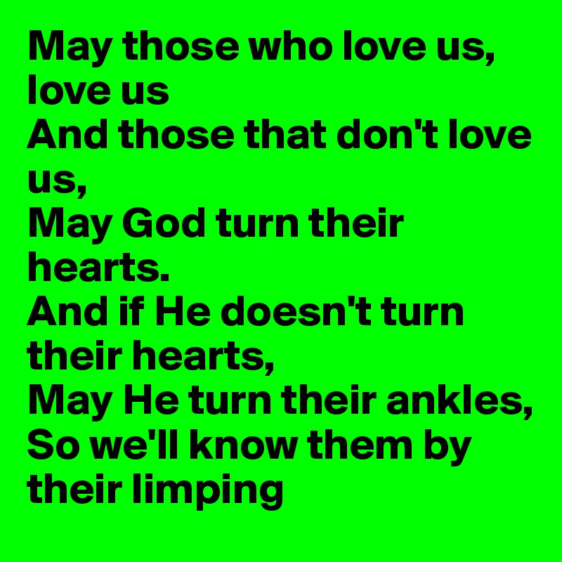 May those who love us, love us
And those that don't love us,
May God turn their hearts. 
And if He doesn't turn their hearts, 
May He turn their ankles, 
So we'll know them by their limping 
