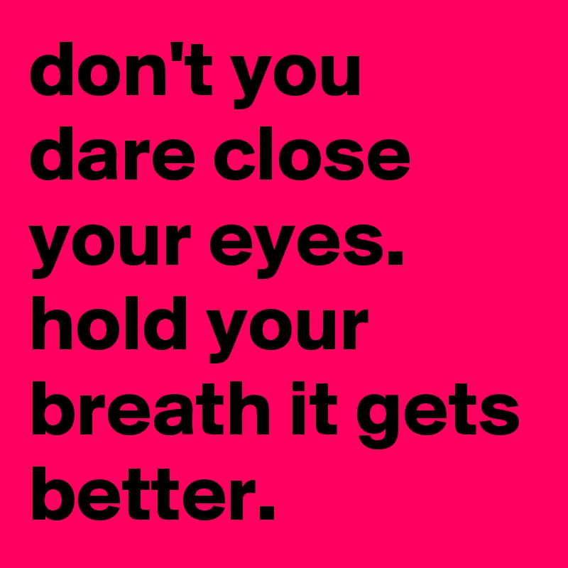 don't you dare close your eyes. hold your breath it gets better. 