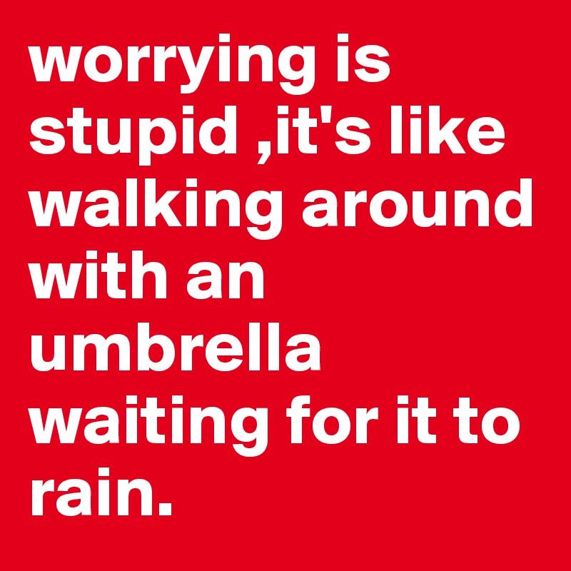 worrying is stupid ,it's like walking around with an umbrella waiting for it to rain.