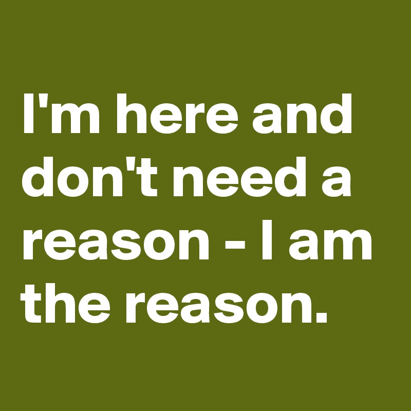 
I'm here and don't need a reason - I am the reason.