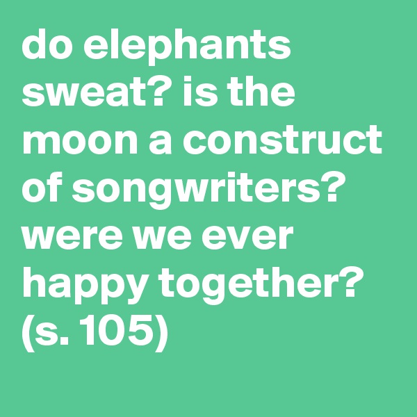 do elephants sweat? is the moon a construct of songwriters? were we ever happy together? (s. 105)