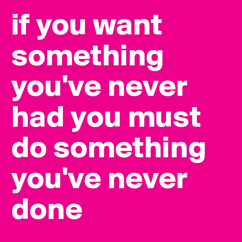 if you want something you've never had you must do something you've never done