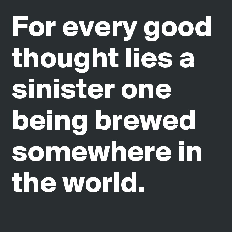 For every good thought lies a sinister one being brewed somewhere in the world.