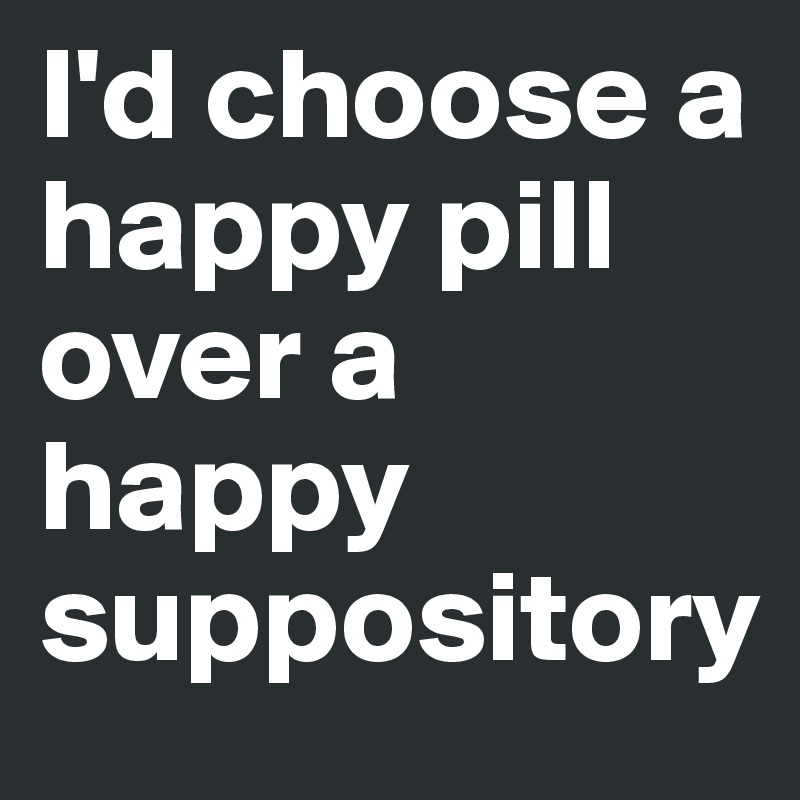 I'd choose a happy pill over a happy suppository  