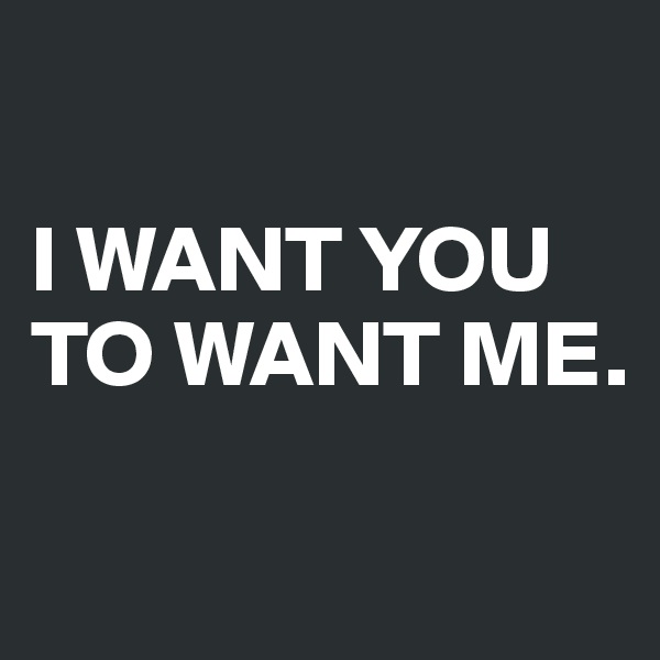 

I WANT YOU TO WANT ME.

