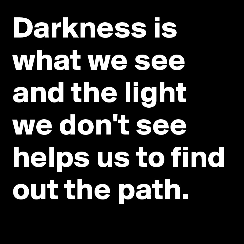 Darkness is what we see and the light we don't see helps us to find out the path.