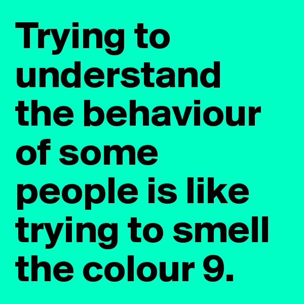 Trying to understand the behaviour of some people is like trying to smell the colour 9.