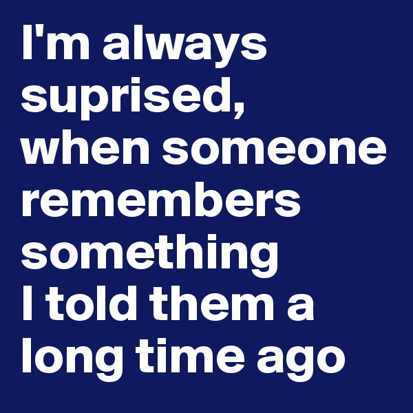 I'm always suprised, 
when someone remembers something 
I told them a long time ago