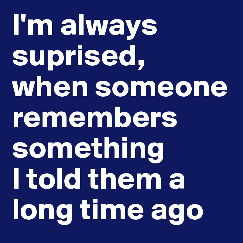I'm always suprised, 
when someone remembers something 
I told them a long time ago