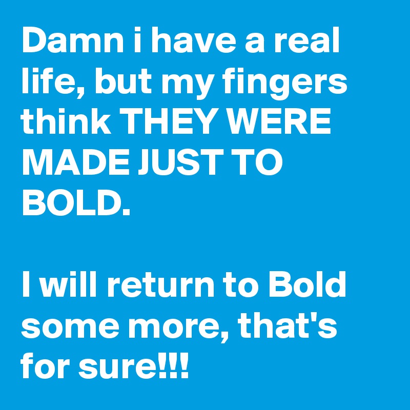 Damn i have a real life, but my fingers think THEY WERE MADE JUST TO BOLD.

I will return to Bold some more, that's for sure!!! 