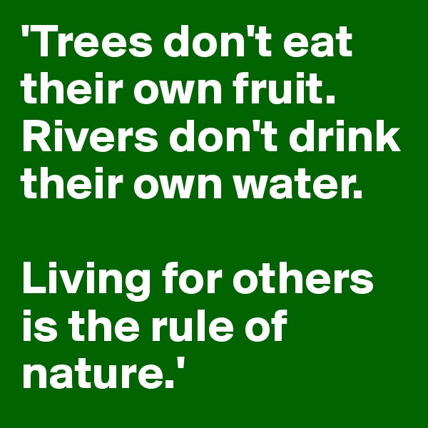 'Trees don't eat their own fruit. Rivers don't drink their own water. 

Living for others is the rule of nature.'