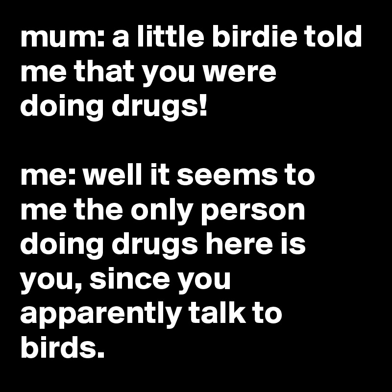 mum: a little birdie told me that you were doing drugs!

me: well it seems to me the only person doing drugs here is you, since you apparently talk to birds.